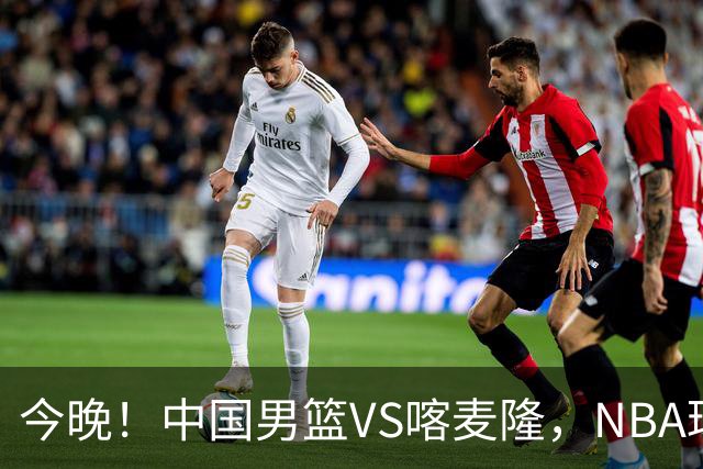 今晚！中国男篮VS喀麦隆，NBA球员杨瀚森缺阵，CBA球员领衔，CCTV5无直播