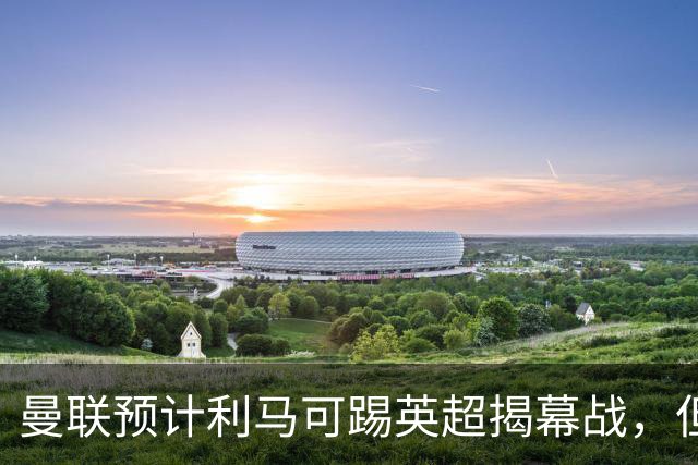 曼联预计利马可踢英超揭幕战，但德里赫特复出延期！夏窗不买中卫